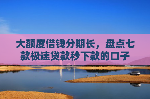 大额度借钱分期长，盘点七款极速贷款秒下款的口子