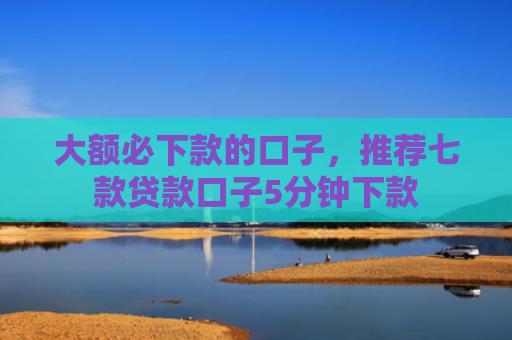 大额必下款的口子，推荐七款贷款口子5分钟下款