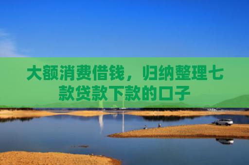 大额消费借钱，归纳整理七款贷款下款的口子