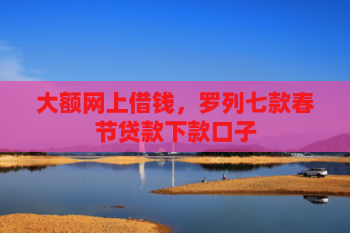 大额网上借钱，罗列七款春节贷款下款口子