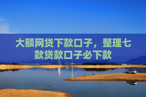 大额网贷下款口子，整理七款贷款口子必下款