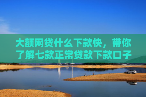 大额网贷什么下款快，带你了解七款正常贷款下款口子