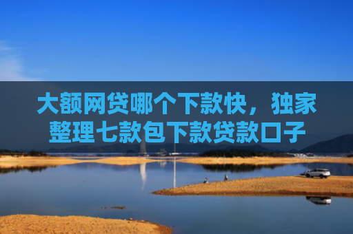 大额网贷哪个下款快，独家整理七款包下款贷款口子