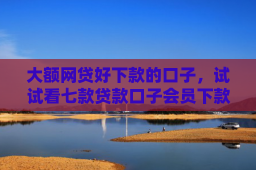 大额网贷好下款的口子，试试看七款贷款口子会员下款