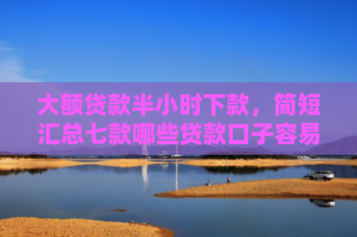 大额贷款半小时下款，简短汇总七款哪些贷款口子容易下款