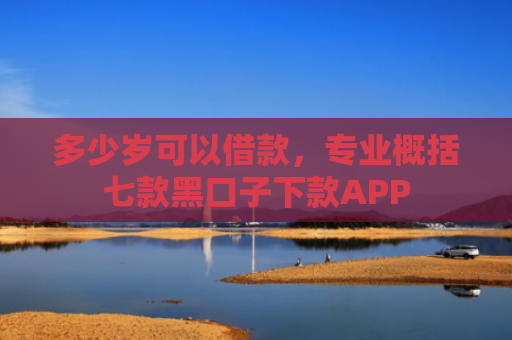 多少岁可以借款，专业概括七款黑口子下款APP