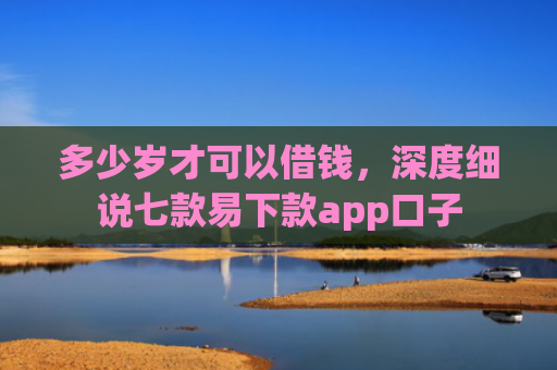 多少岁才可以借钱，深度细说七款易下款app口子