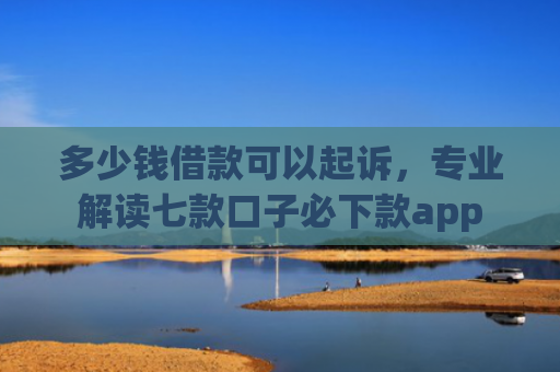 多少钱借款可以起诉，专业解读七款口子必下款app