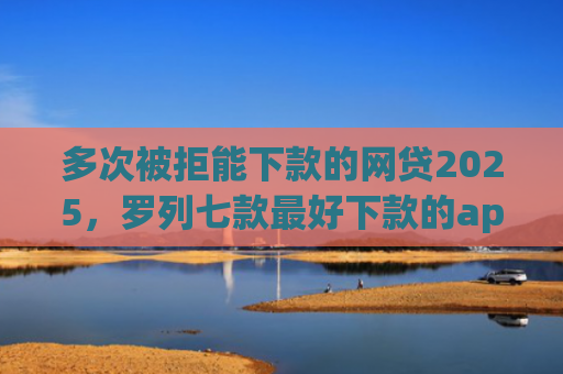 多次被拒能下款的网贷2025，罗列七款最好下款的app口子
