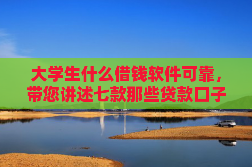大学生什么借钱软件可靠，带您讲述七款那些贷款口子容易下款
