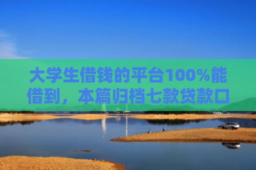 大学生借钱的平台100%能借到，本篇归档七款贷款口子极速下款的