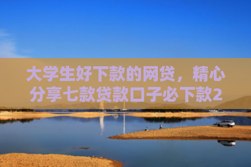 大学生好下款的网贷，精心分享七款贷款口子必下款2025