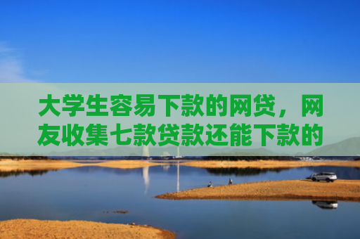 大学生容易下款的网贷，网友收集七款贷款还能下款的口子