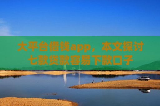 大平台借钱app，本文探讨七款贷款容易下款口子