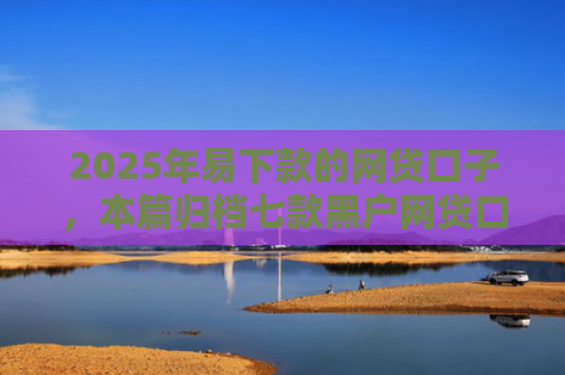 2025年易下款的网贷口子，本篇归档七款黑户网贷口子包下款