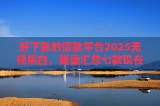 好下款的借款平台2025无视黑白，隆重汇总七款现在黑户能下款的网贷