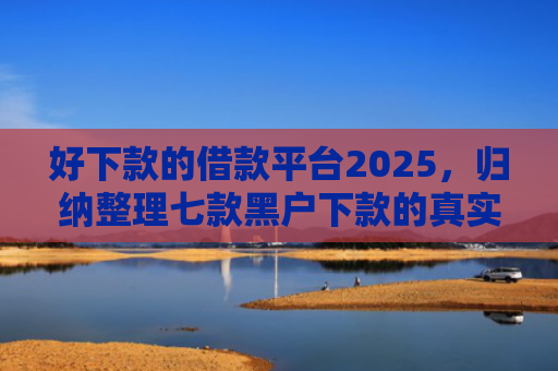 好下款的借款平台2025，归纳整理七款黑户下款的真实网贷
