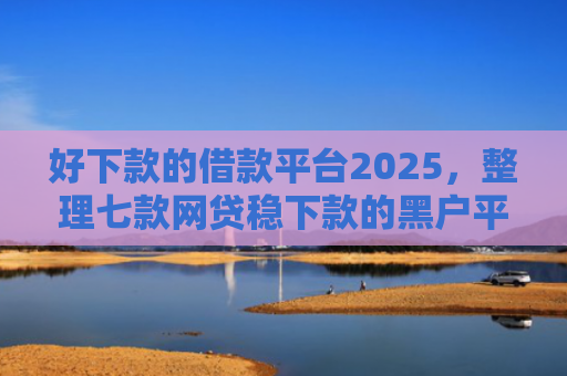 好下款的借款平台2025，整理七款网贷稳下款的黑户平台