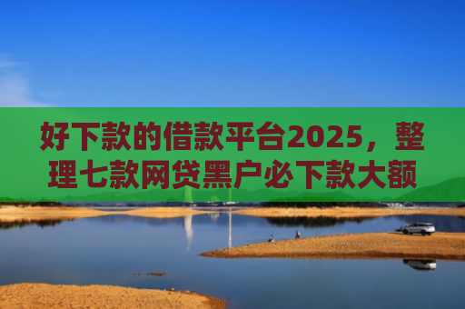 好下款的借款平台2025，整理七款网贷黑户必下款大额口子