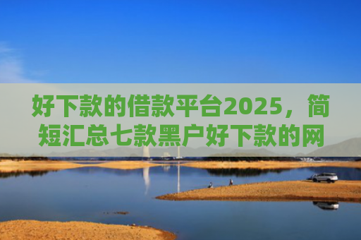 好下款的借款平台2025，简短汇总七款黑户好下款的网贷口子