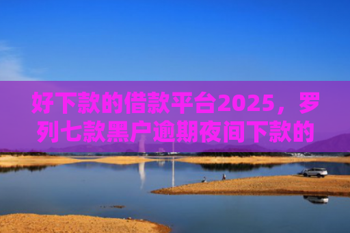 好下款的借款平台2025，罗列七款黑户逾期夜间下款的网贷