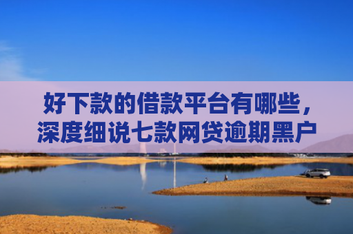 好下款的借款平台有哪些，深度细说七款网贷逾期黑户能下款吗