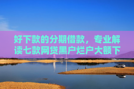 好下款的分期借款，专业解读七款网贷黑户烂户大额下款