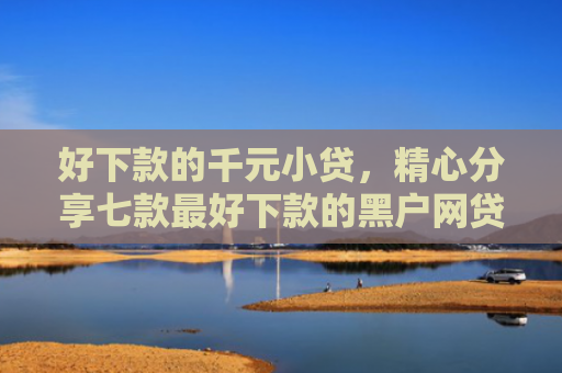 好下款的千元小贷，精心分享七款最好下款的黑户网贷口子