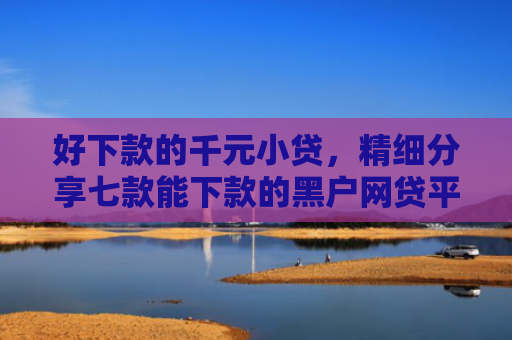 好下款的千元小贷，精细分享七款能下款的黑户网贷平台