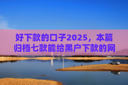 好下款的口子2025，本篇归档七款能给黑户下款的网贷