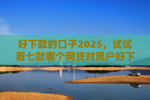 好下款的口子2025，试试看七款哪个网贷对黑户好下款