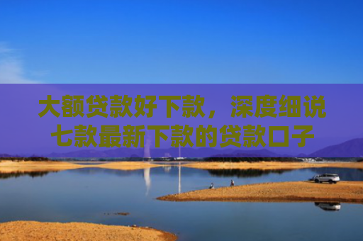 大额贷款好下款，深度细说七款最新下款的贷款口子