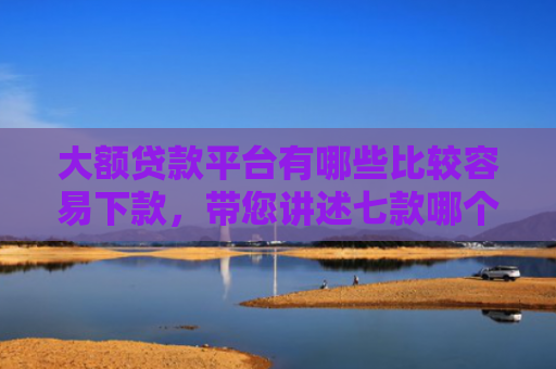 大额贷款平台有哪些比较容易下款，带您讲述七款哪个贷款口子好下款