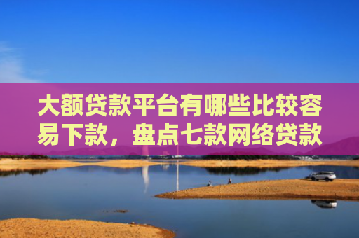 大额贷款平台有哪些比较容易下款，盘点七款网络贷款容易下款的口子