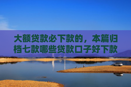 大额贷款必下款的，本篇归档七款哪些贷款口子好下款