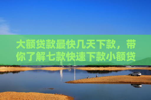 大额贷款最快几天下款，带你了解七款快速下款小额贷款口子