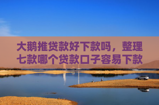 大鹅推贷款好下款吗，整理七款哪个贷款口子容易下款