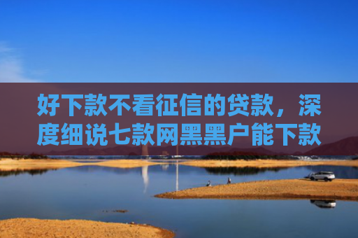 好下款不看征信的贷款，深度细说七款网黑黑户能下款的网贷