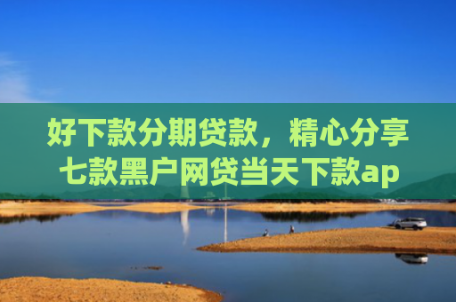 好下款分期贷款，精心分享七款黑户网贷当天下款app