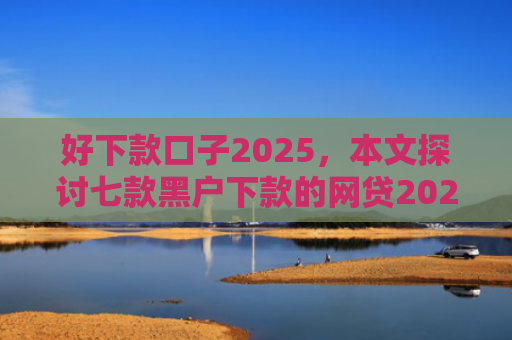 好下款口子2025，本文探讨七款黑户下款的网贷2025