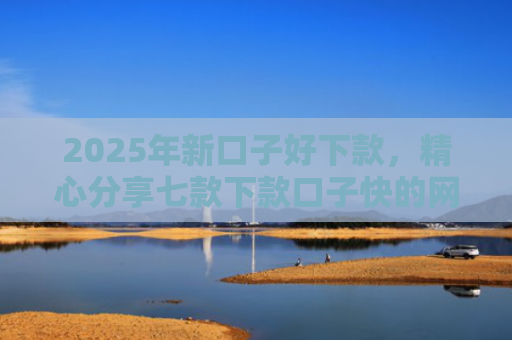 2025年新口子好下款，精心分享七款下款口子快的网贷