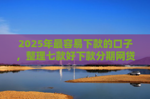 2025年最容易下款的口子，整理七款好下款分期网贷口子