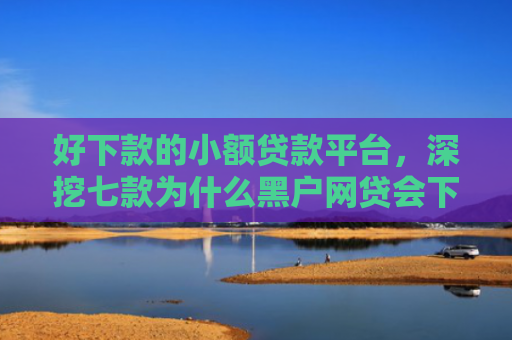 好下款的小额贷款平台，深挖七款为什么黑户网贷会下款