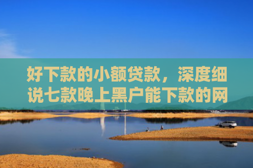 好下款的小额贷款，深度细说七款晚上黑户能下款的网贷