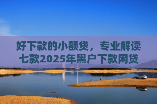 好下款的小额贷，专业解读七款2025年黑户下款网贷