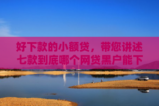 好下款的小额贷，带您讲述七款到底哪个网贷黑户能下款
