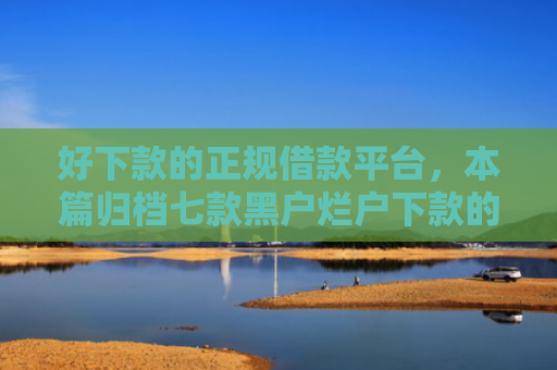 好下款的正规借款平台，本篇归档七款黑户烂户下款的网贷