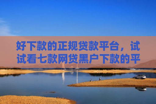 好下款的正规贷款平台，试试看七款网贷黑户下款的平台