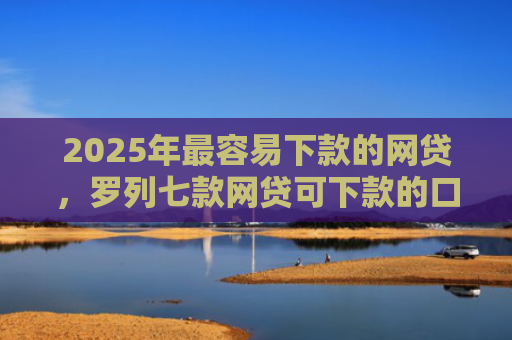 2025年最容易下款的网贷，罗列七款网贷可下款的口子