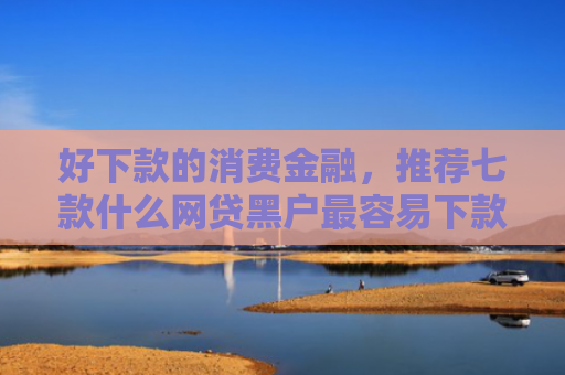 好下款的消费金融，推荐七款什么网贷黑户最容易下款